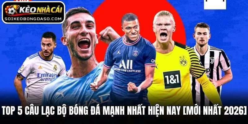 Top 5 Câu Lạc Bộ Bóng Đá Mạnh Nhất Hiện Nay [MỚI NHẤT 2026]