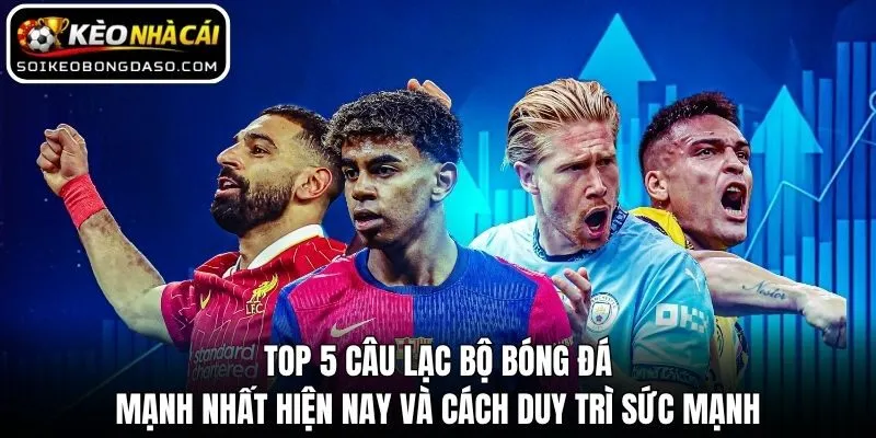 Top 5 câu lạc bộ bóng đá mạnh nhất hiện nay và cách duy trì sức mạnh